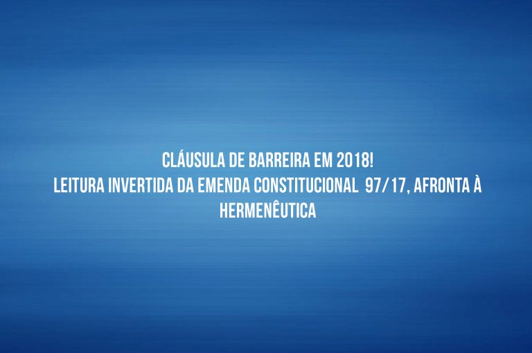 CLÁUSULA DE BARREIRA EM 2018! LEITURA INVERTIDA DA EMENDA CONSTITUCIONAL  97/17, AFRONTA À HERMENÊUTICA