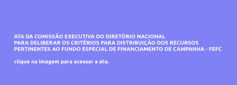 ATA DA COMISSÃO EXECUTIVA DO DIRETÓRIO NACIONAL PARA DELIBERAR OS CRITÉRIOS PARA DISTRIBUIÇÃO DOS RECURSOS PERTINENTES AO FUNDO ESPECIAL DE FINANCIAMENTO DE CAMPANHA – FEFC